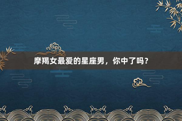 摩羯女最爱的星座男，你中了吗？